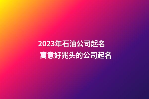 2023年石油公司起名 寓意好兆头的公司起名